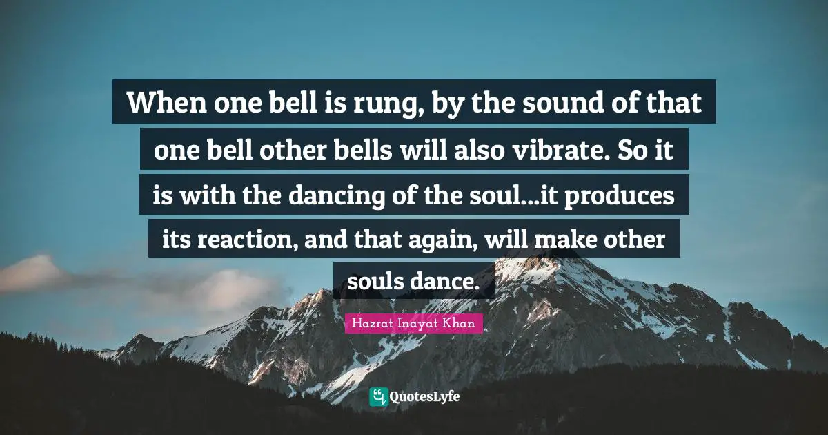 When one bell is rung, by the sound of that one bell other bells will also vibrate. So it is with the dancing of the soul...it produces its reaction, and that again, will make other souls dance.