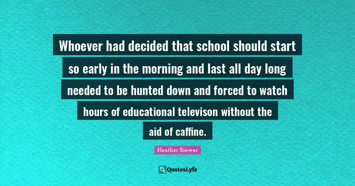 Whoever had decided that school should start so early in the morning and last all day long needed to be hunted down and forced to watch hours of educational televison without the aid of caffine.