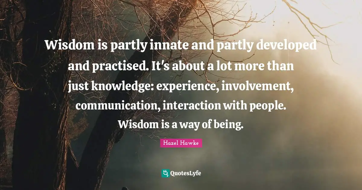 Wisdom is partly innate and partly developed and practised. It's about a lot more than just knowledge: experience, involvement, communication, interaction with people. Wisdom is a way of being.