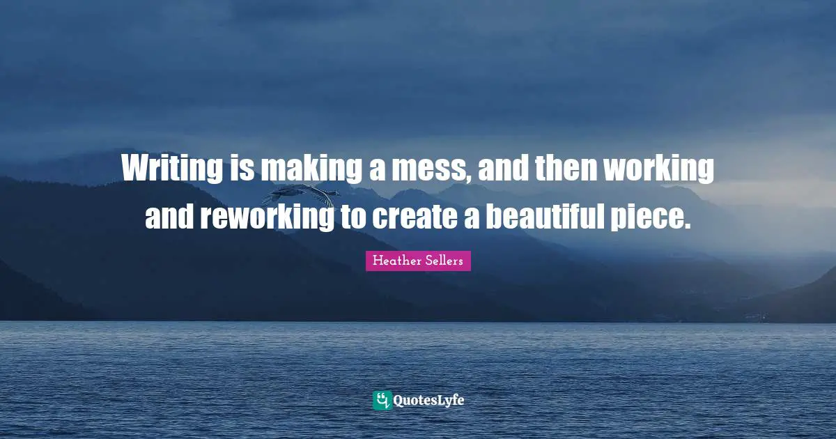 Writing is making a mess, and then working and reworking to create a beautiful piece.