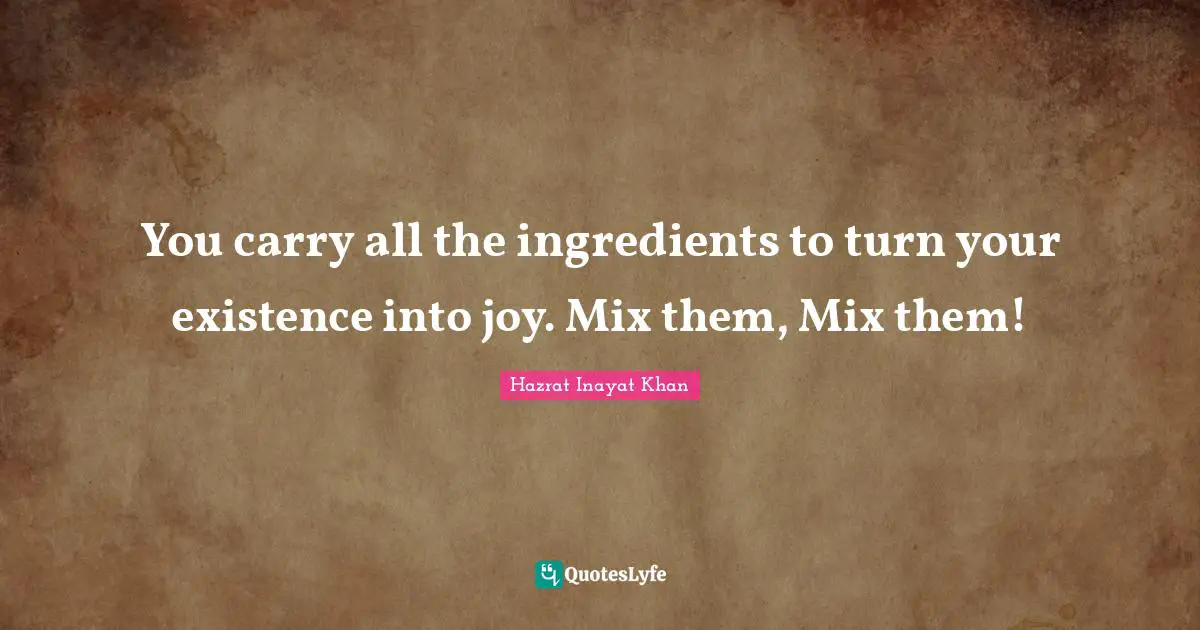 You carry all the ingredients to turn your existence into joy. Mix them, Mix them!
