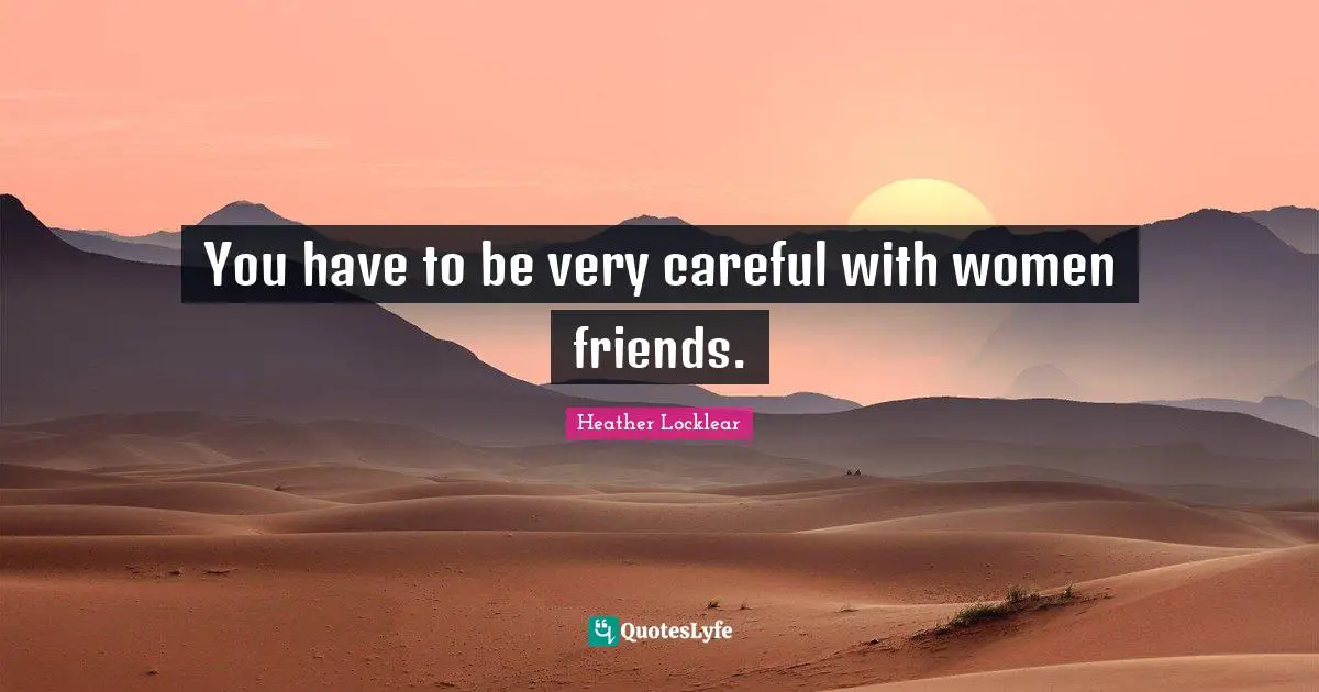 You have to be very careful with women friends.