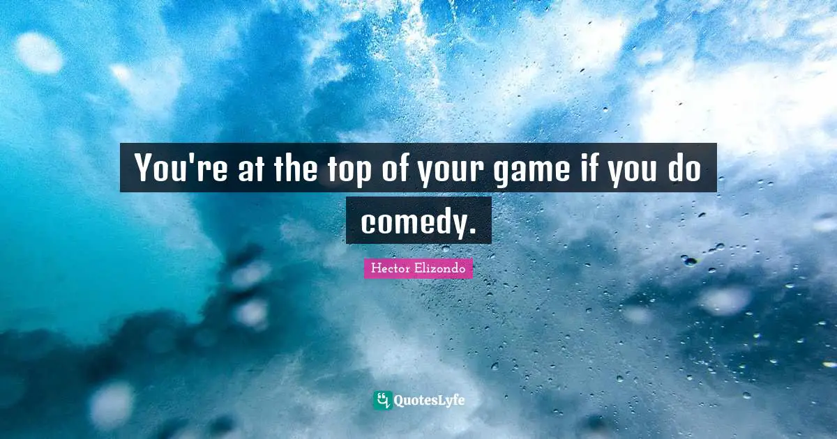 You're at the top of your game if you do comedy.