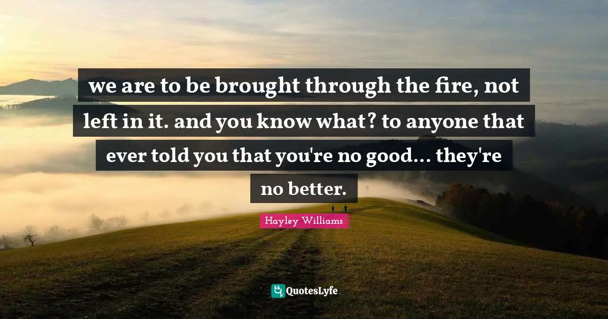 we are to be brought through the fire, not left in it. and you know what? to anyone that ever told you that you're no good... they're no better.