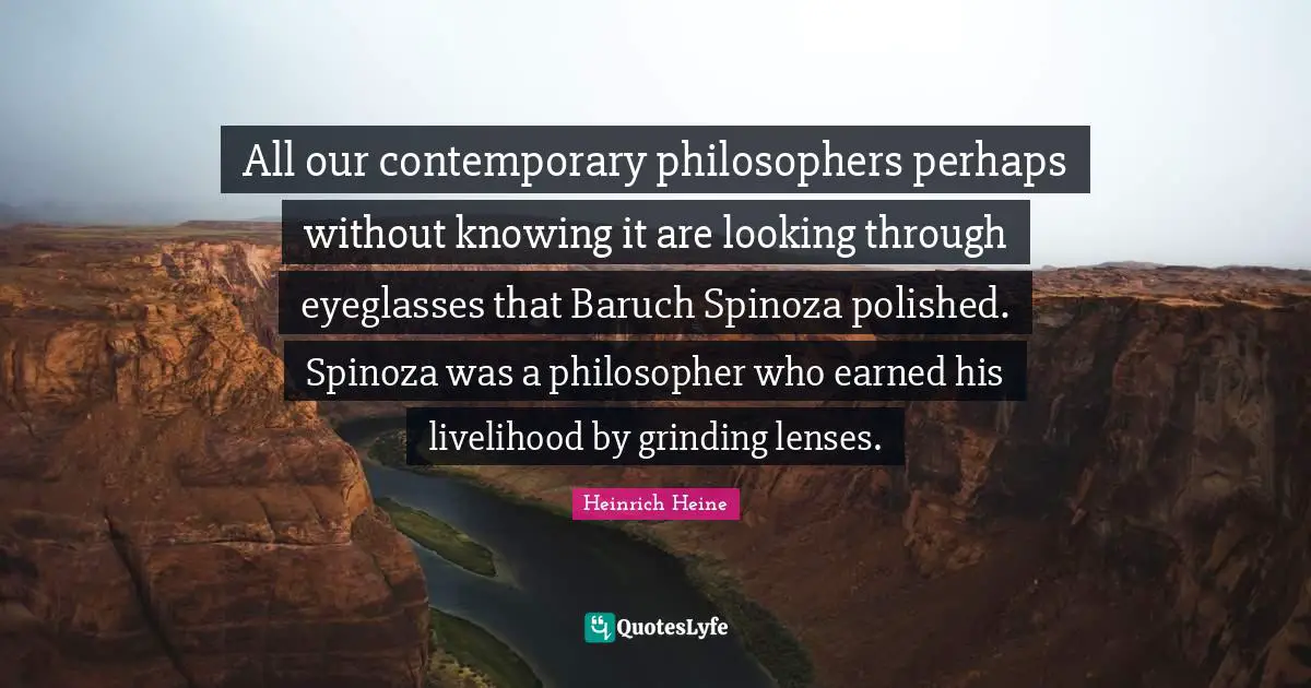 All our contemporary philosophers perhaps without knowing it are looking through eyeglasses that Baruch Spinoza polished. Spinoza was a philosopher who earned his livelihood by grinding lenses.