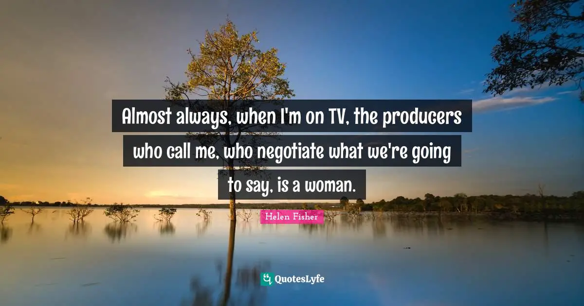 Almost always, when I'm on TV, the producers who call me, who negotiate what we're going to say, is a woman.