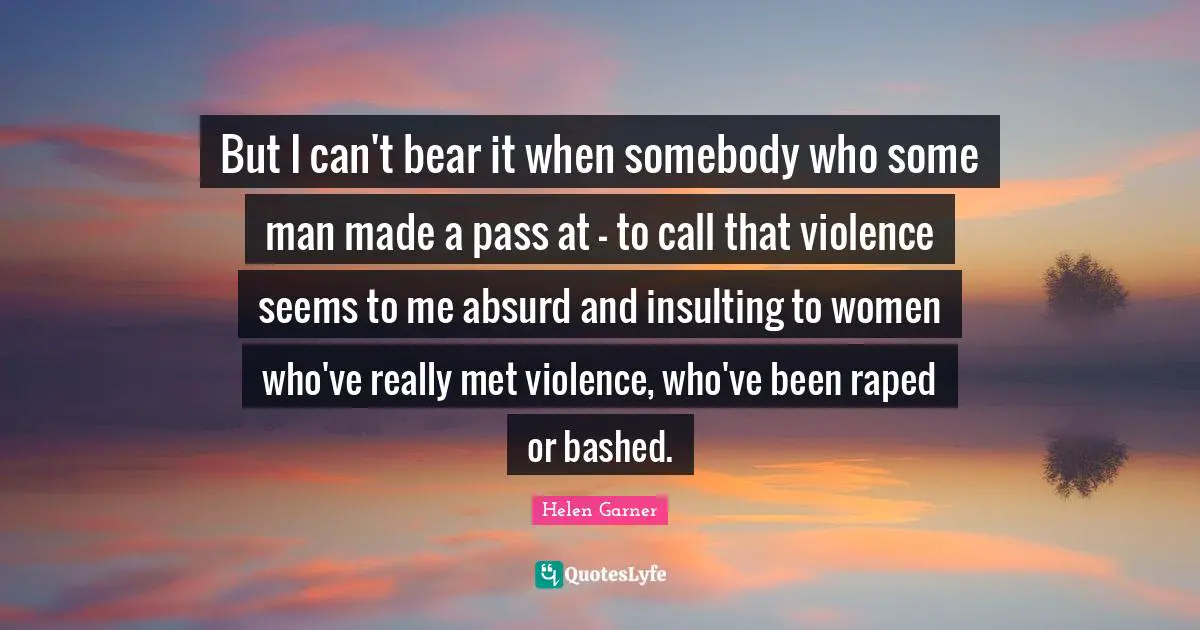 But I can't bear it when somebody who some man made a pass at - to call that violence seems to me absurd and insulting to women who've really met violence, who've been raped or bashed.