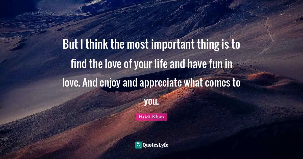 But I think the most important thing is to find the love of your life and have fun in love. And enjoy and appreciate what comes to you.