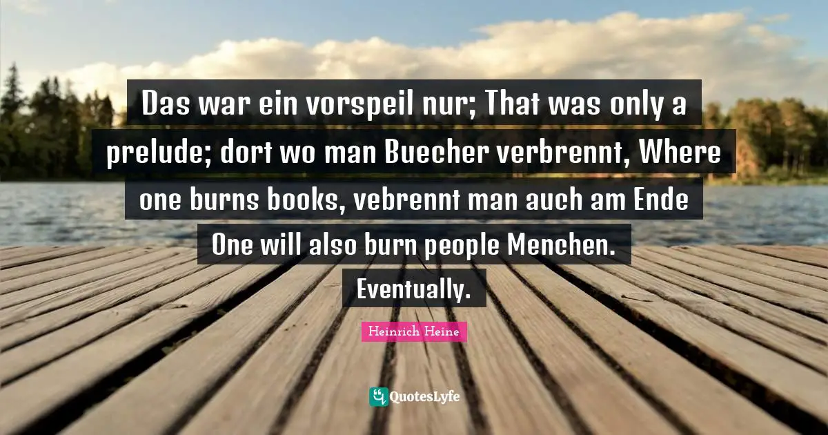 Prelude Quotes: "Das war ein vorspeil nur; That was only a prelude; dort wo man Buecher verbrennt, Where one burns books, vebrennt man auch am Ende One will also burn people Menchen. Eventually."