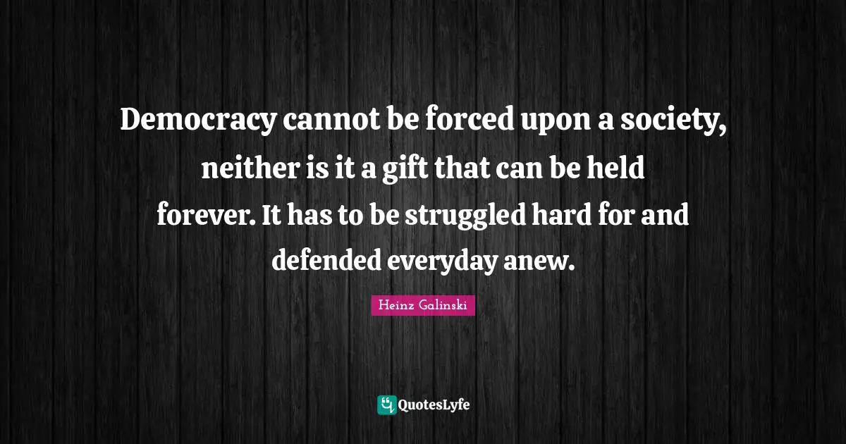 Democracy cannot be forced upon a society, neither is it a gift that can be held forever. It has to be struggled hard for and defended everyday anew.