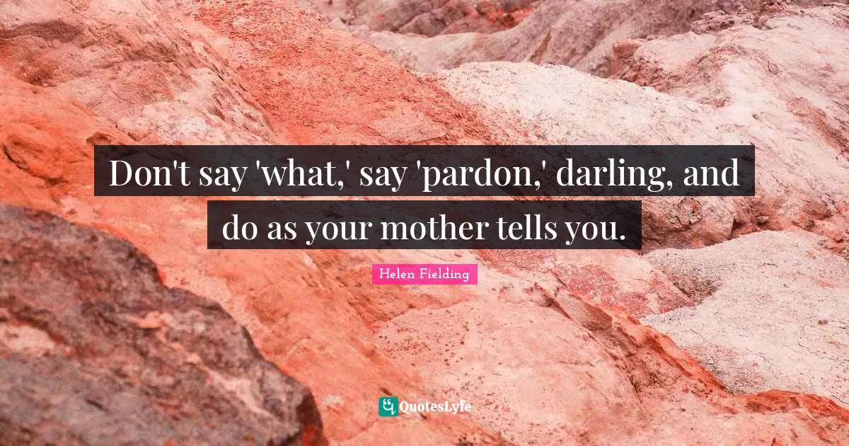 Don't say 'what,' say 'pardon,' darling, and do as your mother tells you.