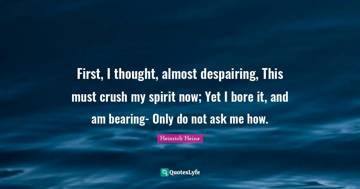 First, I thought, almost despairing, This must crush my spirit now; Yet I bore it, and am bearing- Only do not ask me how.