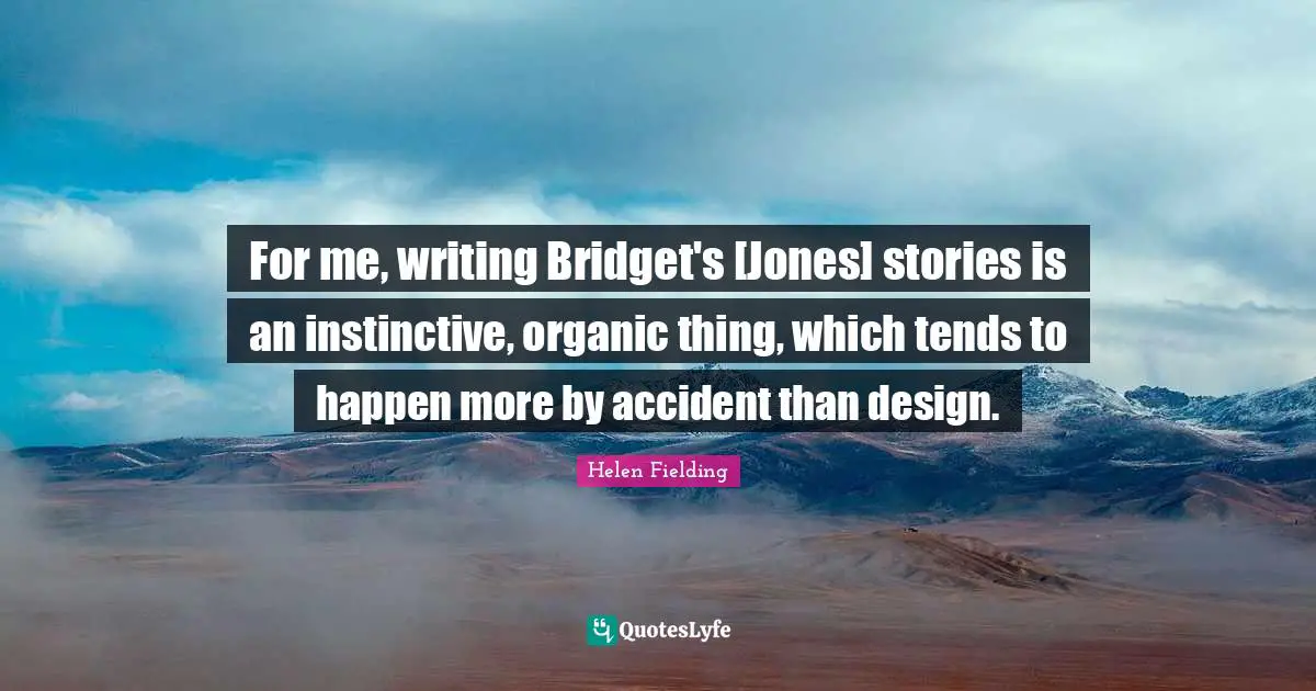 For me, writing Bridget's [Jones] stories is an instinctive, organic thing, which tends to happen more by accident than design.