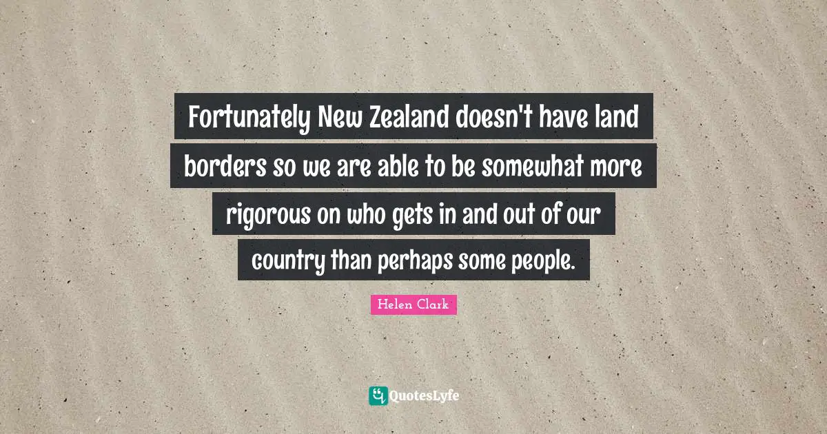 Fortunately New Zealand doesn't have land borders so we are able to be somewhat more rigorous on who gets in and out of our country than perhaps some people.
