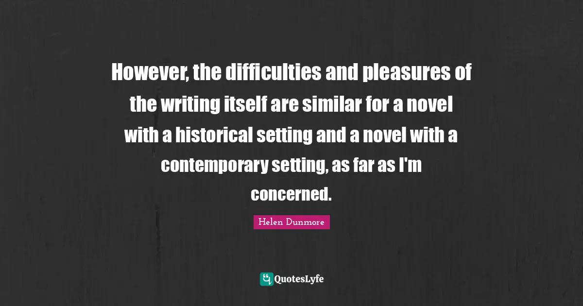 However, the difficulties and pleasures of the writing itself are similar for a novel with a historical setting and a novel with a contemporary setting, as far as I'm concerned.
