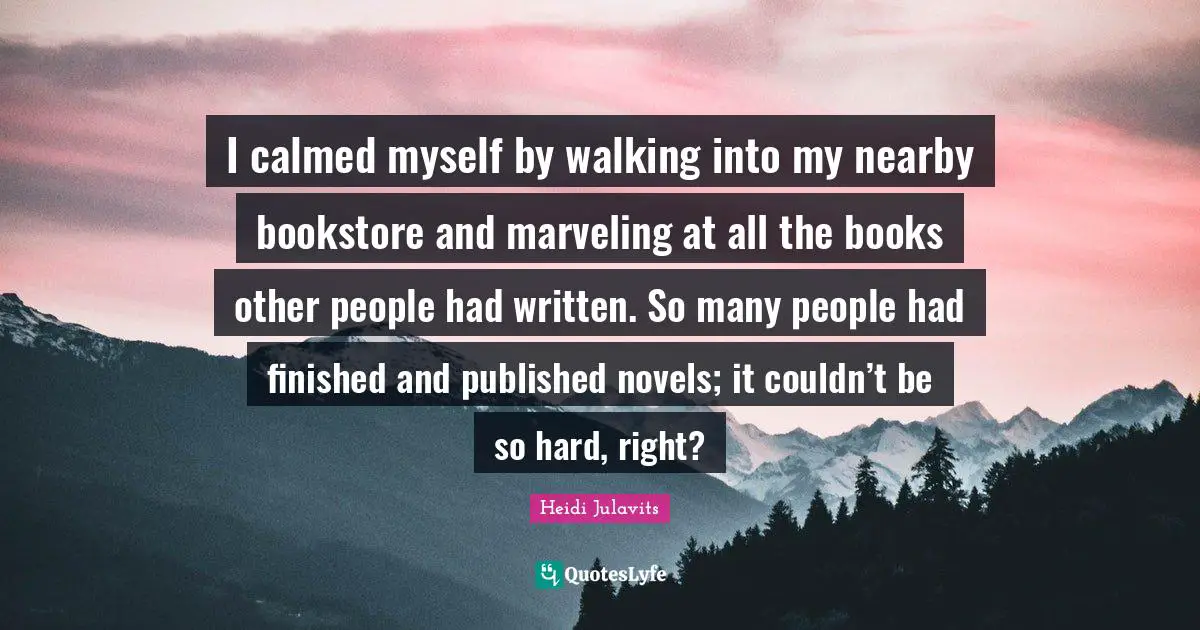 I calmed myself by walking into my nearby bookstore and marveling at all the books other people had written. So many people had finished and published novels; it couldn’t be so hard, right?