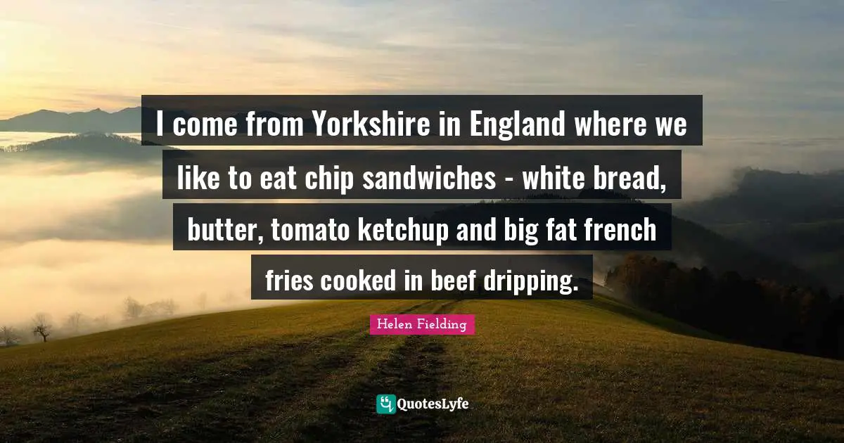 Tomatoes Quotes: "I come from Yorkshire in England where we like to eat chip sandwiches - white bread, butter, tomato ketchup and big fat french fries cooked in beef dripping."