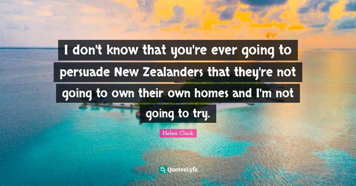I don't know that you're ever going to persuade New Zealanders that they're not going to own their own homes and I'm not going to try.