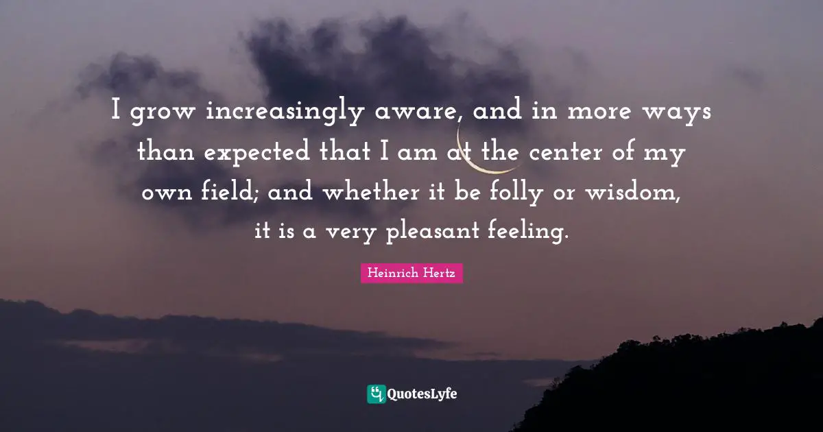 Heinrich Hertz Quotes: "I grow increasingly aware, and in more ways than expected that I am at the center of my own field; and whether it be folly or wisdom, it is a very pleasant feeling."