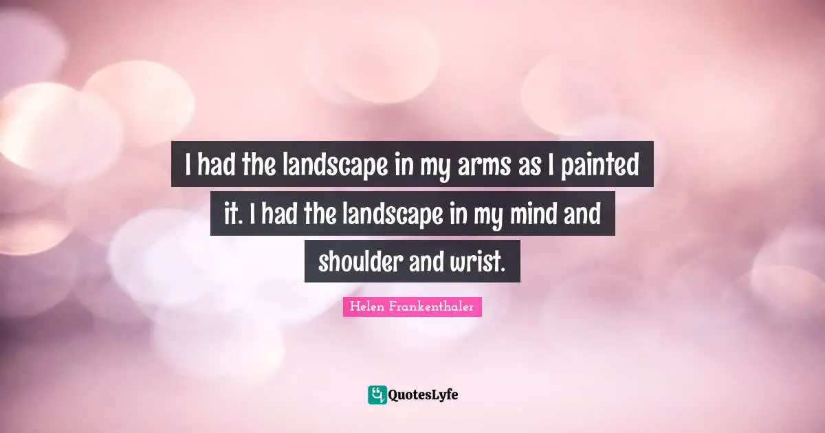 I had the landscape in my arms as I painted it. I had the landscape in my mind and shoulder and wrist.