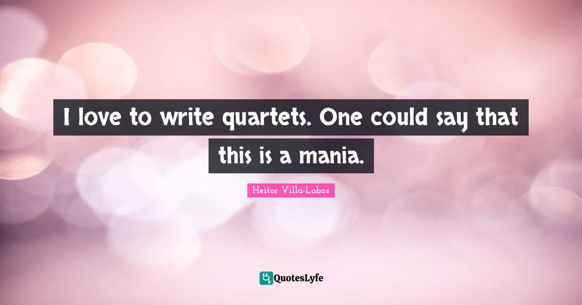 I love to write quartets. One could say that this is a mania.