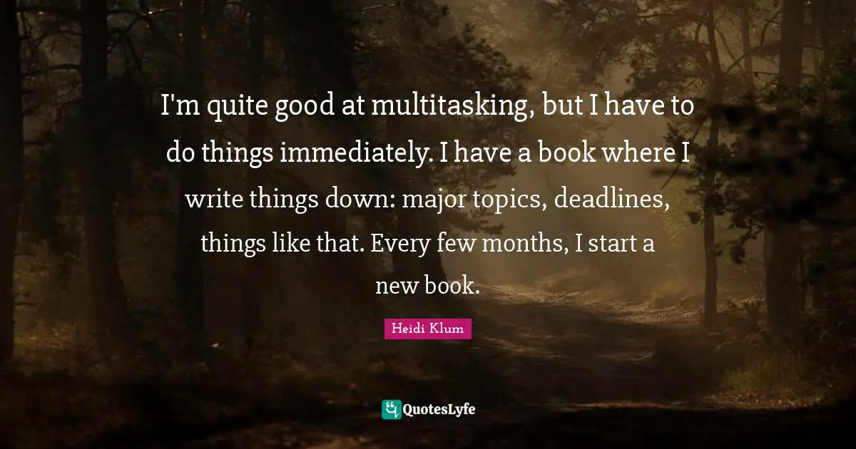 I'm quite good at multitasking, but I have to do things immediately. I have a book where I write things down: major topics, deadlines, things like that. Every few months, I start a new book.