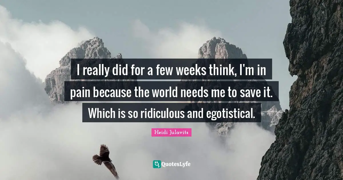 I really did for a few weeks think, I'm in pain because the world needs me to save it. Which is so ridiculous and egotistical.