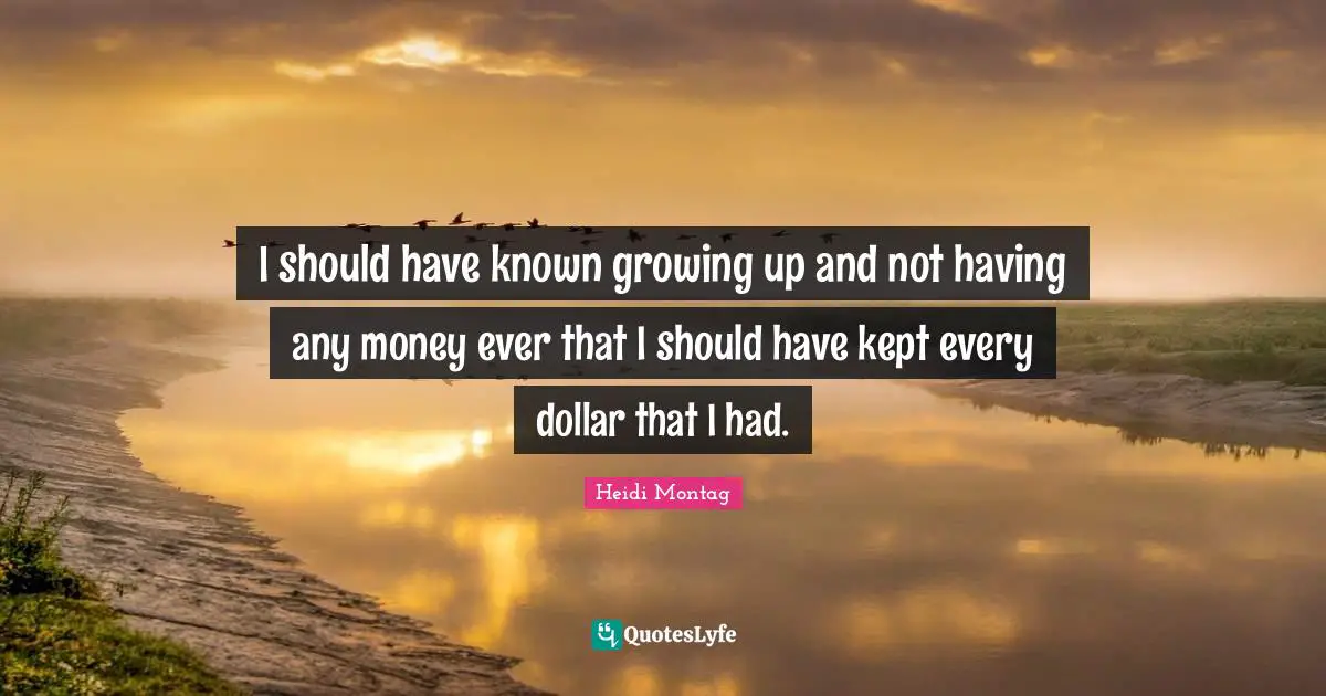 I should have known growing up and not having any money ever that I should have kept every dollar that I had.