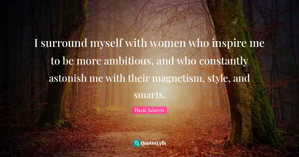 I surround myself with women who inspire me to be more ambitious, and who constantly astonish me with their magnetism, style, and smarts.
