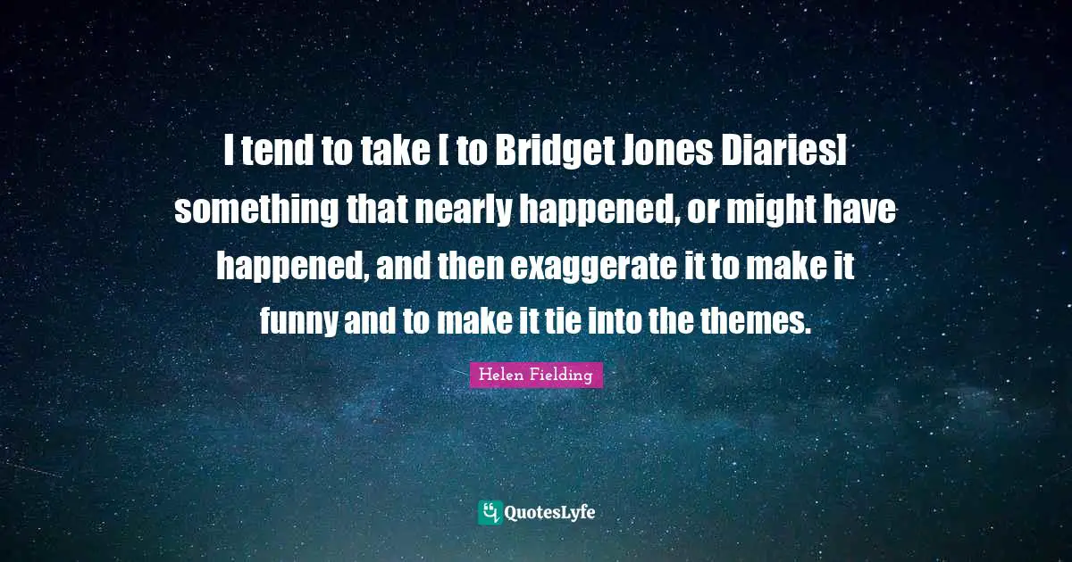 I tend to take [ to Bridget Jones Diaries] something that nearly happened, or might have happened, and then exaggerate it to make it funny and to make it tie into the themes.