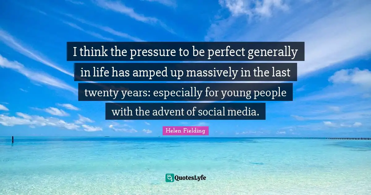 I think the pressure to be perfect generally in life has amped up massively in the last twenty years: especially for young people with the advent of social media.