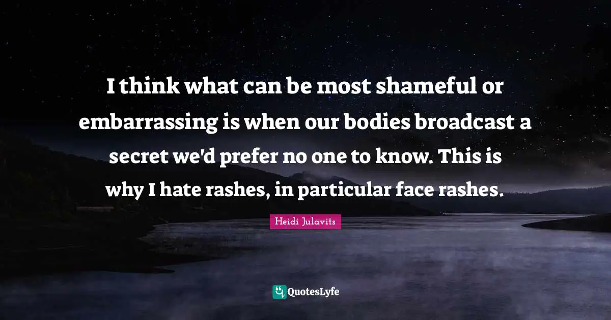 I think what can be most shameful or embarrassing is when our bodies broadcast a secret we'd prefer no one to know. This is why I hate rashes, in particular face rashes.