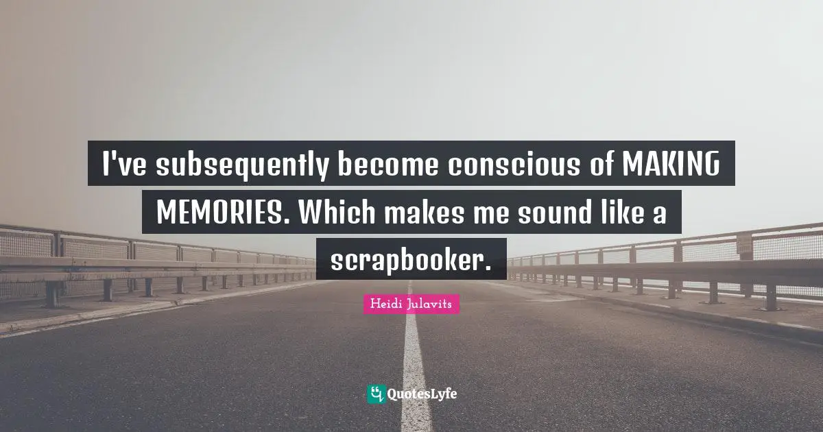 I've subsequently become conscious of MAKING MEMORIES. Which makes me sound like a scrapbooker.