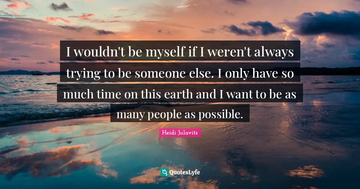 I wouldn't be myself if I weren't always trying to be someone else. I only have so much time on this earth and I want to be as many people as possible.
