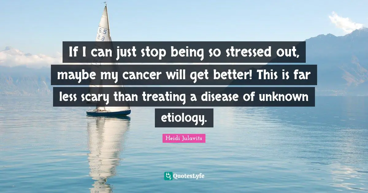 If I can just stop being so stressed out, maybe my cancer will get better! This is far less scary than treating a disease of unknown etiology.