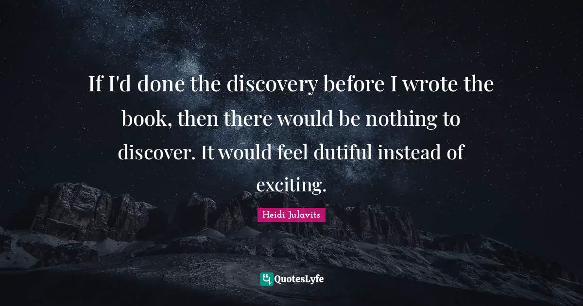 If I'd done the discovery before I wrote the book, then there would be nothing to discover. It would feel dutiful instead of exciting.