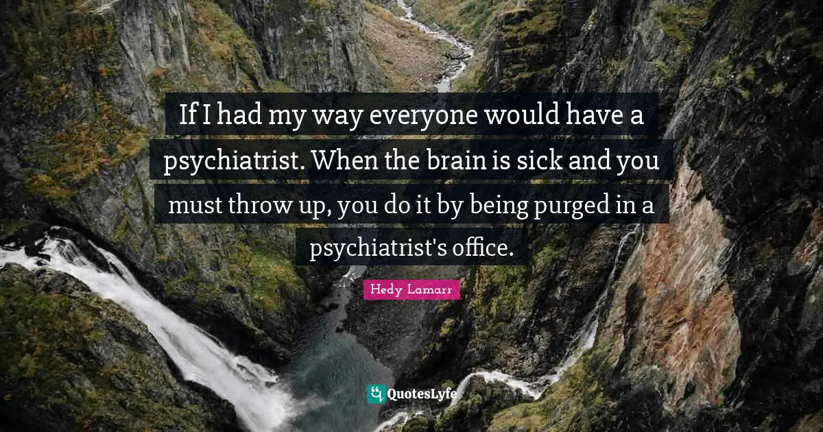 If I had my way everyone would have a psychiatrist. When the brain is sick and you must throw up, you do it by being purged in a psychiatrist's office.