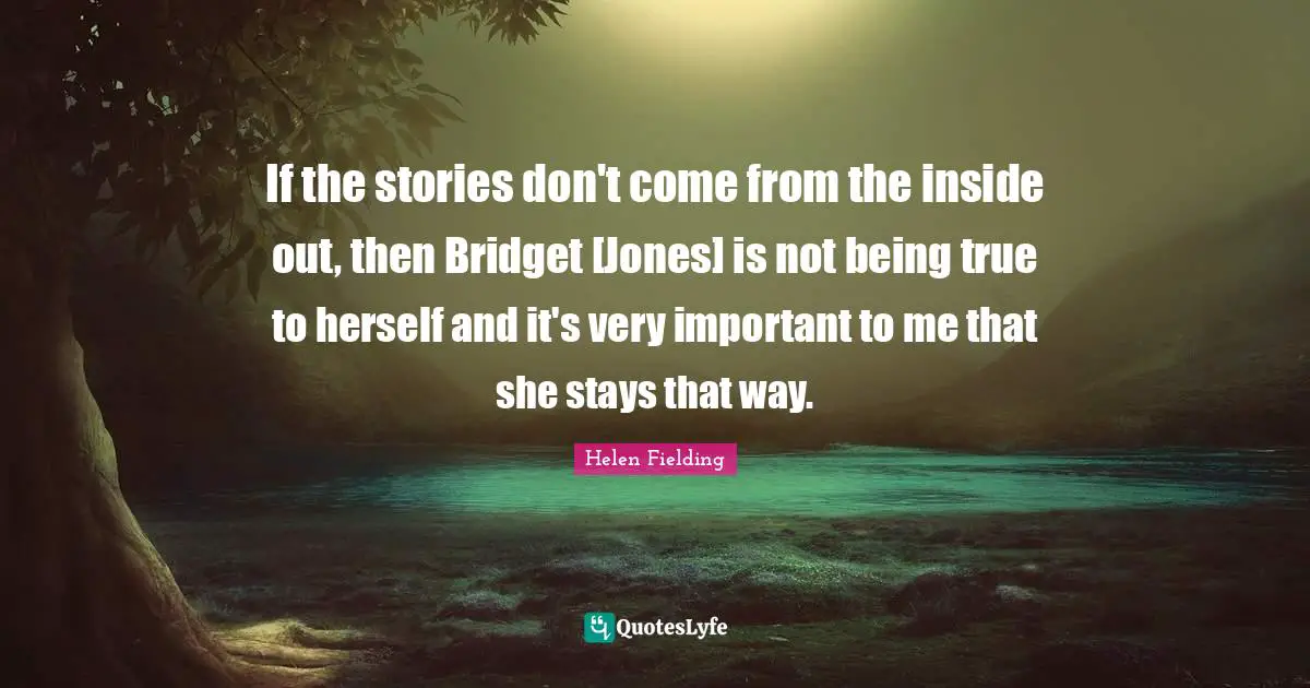 If the stories don't come from the inside out, then Bridget [Jones] is not being true to herself and it's very important to me that she stays that way.