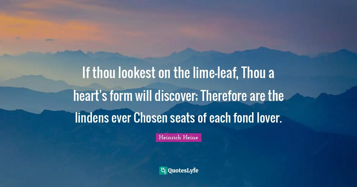 If thou lookest on the lime-leaf, Thou a heart's form will discover; Therefore are the lindens ever Chosen seats of each fond lover.