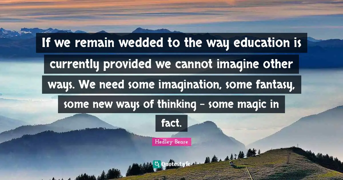 If we remain wedded to the way education is currently provided we cannot imagine other ways. We need some imagination, some fantasy, some new ways of thinking - some magic in fact.