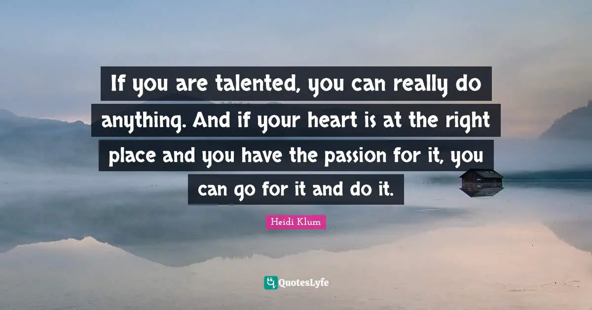 If you are talented, you can really do anything. And if your heart is at the right place and you have the passion for it, you can go for it and do it.