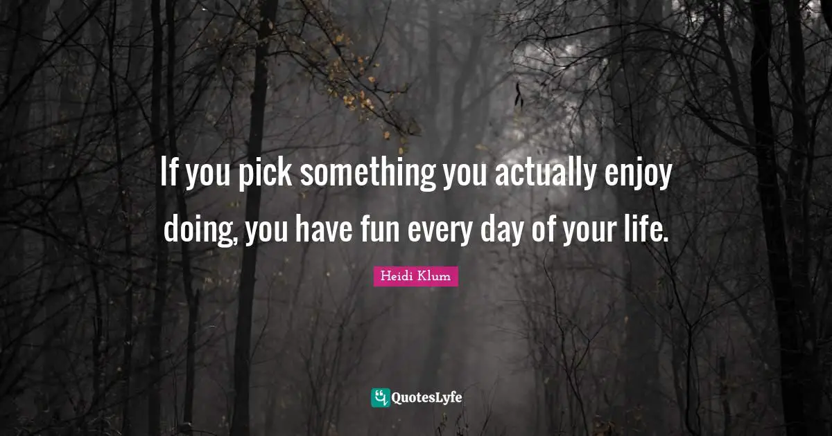If you pick something you actually enjoy doing, you have fun every day of your life.