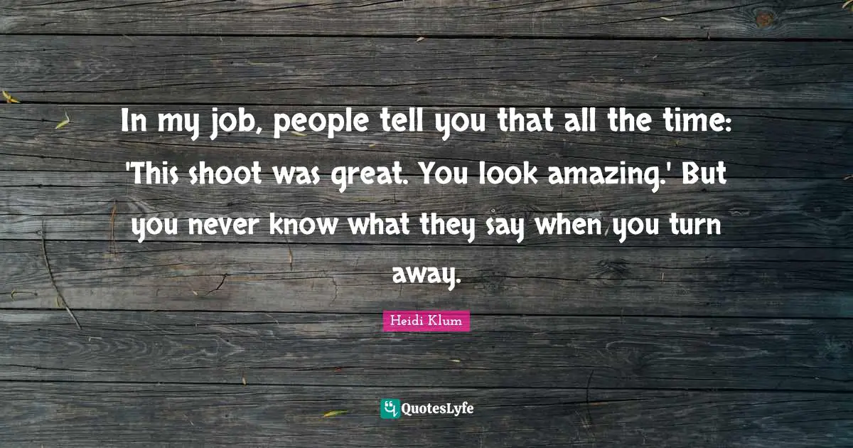 In my job, people tell you that all the time: 'This shoot was great. You look amazing.' But you never know what they say when you turn away.