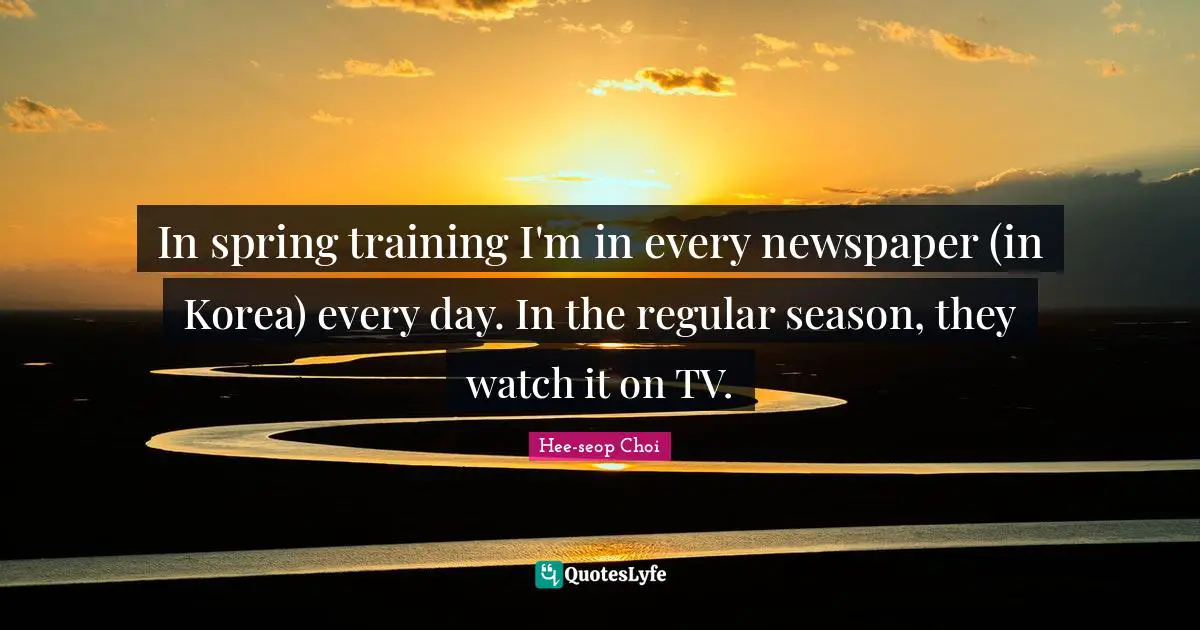 In spring training I'm in every newspaper (in Korea) every day. In the regular season, they watch it on TV.