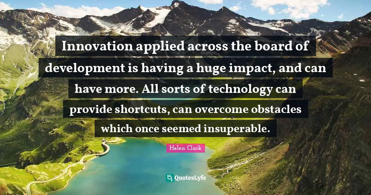 Innovation applied across the board of development is having a huge impact, and can have more. All sorts of technology can provide shortcuts, can overcome obstacles which once seemed insuperable.