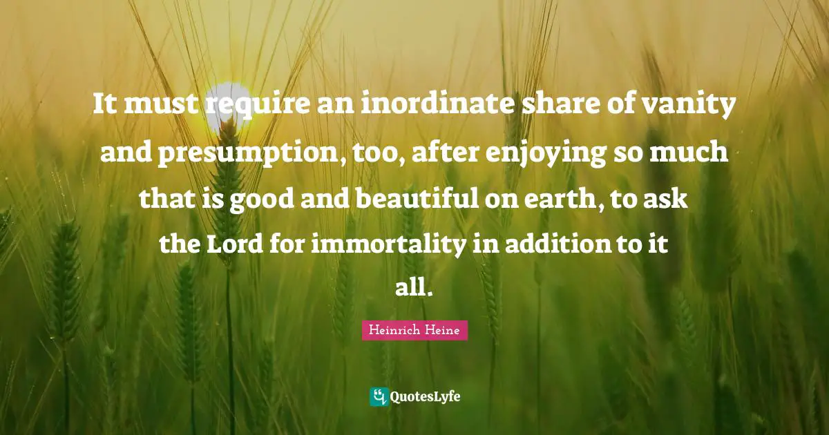 Vanity Quotes: "It must require an inordinate share of vanity and presumption, too, after enjoying so much that is good and beautiful on earth, to ask the Lord for immortality in addition to it all."
