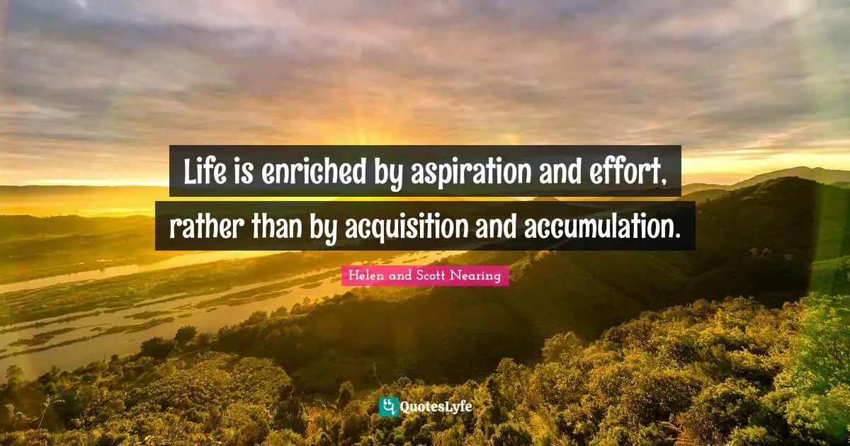 Life is enriched by aspiration and effort, rather than by acquisition and accumulation.