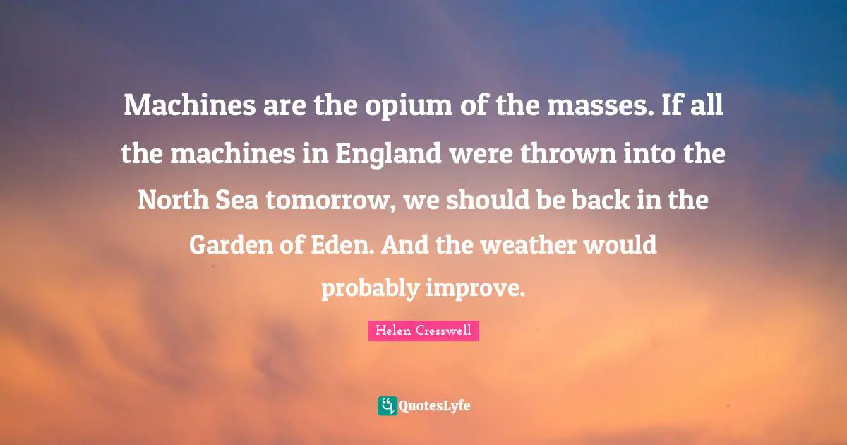 Machines are the opium of the masses. If all the machines in England were thrown into the North Sea tomorrow, we should be back in the Garden of Eden. And the weather would probably improve.