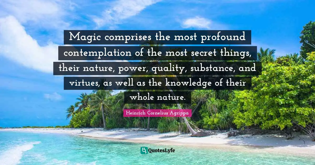 Magic comprises the most profound contemplation of the most secret things, their nature, power, quality, substance, and virtues, as well as the knowledge of their whole nature.