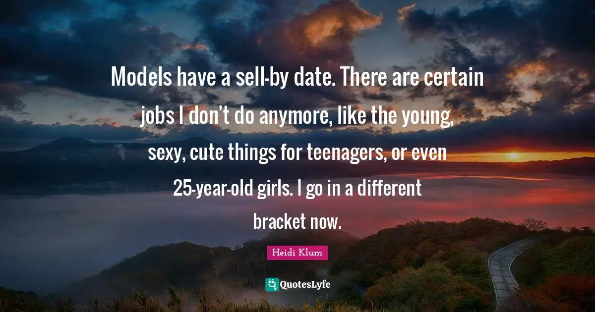 Models have a sell-by date. There are certain jobs I don't do anymore, like the young, sexy, cute things for teenagers, or even 25-year-old girls. I go in a different bracket now.